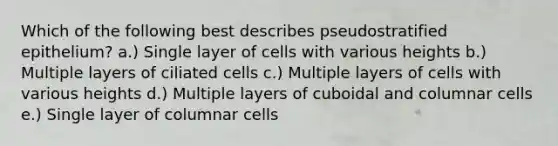 Which of the following best describes pseudostratified epithelium? a.) Single layer of cells with various heights b.) Multiple layers of ciliated cells c.) Multiple layers of cells with various heights d.) Multiple layers of cuboidal and columnar cells e.) Single layer of columnar cells