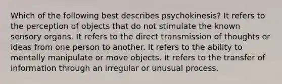 Which of the following best describes psychokinesis? It refers to the perception of objects that do not stimulate the known sensory organs. It refers to the direct transmission of thoughts or ideas from one person to another. It refers to the ability to mentally manipulate or move objects. It refers to the transfer of information through an irregular or unusual process.