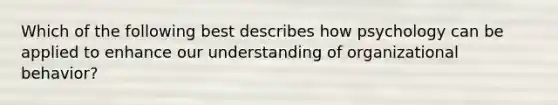 Which of the following best describes how psychology can be applied to enhance our understanding of organizational behavior?