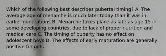 Which of the following best describes pubertal timing? A. The average age of menarche is much later today than it was in earlier generations B. Menarche takes place as late as age 15 in some developing countries, due to lack of proper nutrition and medical care C. The timing of puberty has no effect on adolescent boys D. The effects of early maturation are generally positive for girls