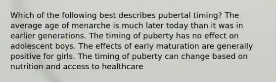 Which of the following best describes pubertal timing? The average age of menarche is much later today than it was in earlier generations. The timing of puberty has no effect on adolescent boys. The effects of early maturation are generally positive for girls. The timing of puberty can change based on nutrition and access to healthcare