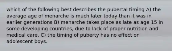 which of the following best describes the pubertal timing A) the average age of menarche is much later today than it was in earlier generations B) menarche takes place as late as age 15 in some developing countries, due to lack of proper nutrition and medical care. C) the timing of puberty has no effect on adolescent boys.