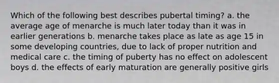 Which of the following best describes pubertal timing? a. the average age of menarche is much later today than it was in earlier generations b. menarche takes place as late as age 15 in some developing countries, due to lack of proper nutrition and medical care c. the timing of puberty has no effect on adolescent boys d. the effects of early maturation are generally positive girls