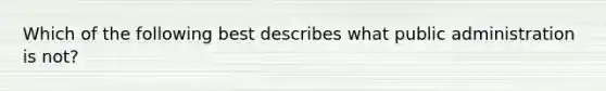 Which of the following best describes what public administration is not?