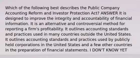 Which of the following best describes the Public Company Accounting Reform and Investor Protection Act? ANSWER It is designed to improve the integrity and accountability of financial information. It is an alternative and controversial method for reporting a firm's profitability. It outlines accounting standards and practices used in many countries outside the United States. It outlines accounting standards and practices used by publicly held corporations in the United States and a few other countries in the preparation of financial statements. I DON'T KNOW YET