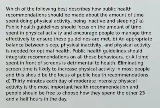 Which of the following best describes how public health recommendations should be made about the amount of time spent doing physical activity, being inactive and sleeping? a) Public health guidelines should focus on the amount of time spent in physical activity and encourage people to manage time effectively to ensure these guidelines are met. b) An appropriate balance between sleep, physical inactivity, and physical activity is needed for optimal health. Public health guidelines should integrate recommendations on all these behaviours. c) All time spent in front of screens is detrimental to health. Eliminating screen time is likely to increase physical activity in most people and this should be the focus of public health recommendations. d) Thirty minutes each day of moderate intensity physical activity is the most important health recommendation and people should be free to choose how they spend the other 23 and a half hours in the day.