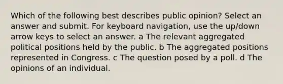 Which of the following best describes public opinion? Select an answer and submit. For keyboard navigation, use the up/down arrow keys to select an answer. a The relevant aggregated political positions held by the public. b The aggregated positions represented in Congress. c The question posed by a poll. d The opinions of an individual.