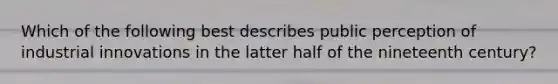 Which of the following best describes public perception of industrial innovations in the latter half of the nineteenth century?