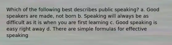 Which of the following best describes public speaking? a. Good speakers are made, not born b. Speaking will always be as difficult as it is when you are first learning c. Good speaking is easy right away d. There are simple formulas for effective speaking