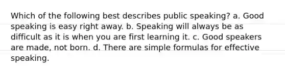 Which of the following best describes public speaking? a. Good speaking is easy right away. b. Speaking will always be as difficult as it is when you are first learning it. c. Good speakers are made, not born. d. There are simple formulas for effective speaking.