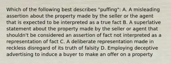 Which of the following best describes "puffing": A. A misleading assertion about the property made by the seller or the agent that is expected to be interpreted as a true fact B. A superlative statement about the property made by the seller or agent that shouldn't be considered an assertion of fact not interpreted as a representation of fact C. A deliberate representation made in reckless disregard of its truth of falsity D. Employing deceptive advertising to induce a buyer to make an offer on a property