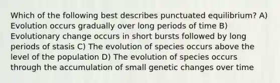 Which of the following best describes punctuated equilibrium? A) Evolution occurs gradually over long periods of time B) Evolutionary change occurs in short bursts followed by long periods of stasis C) The evolution of species occurs above the level of the population D) The evolution of species occurs through the accumulation of small genetic changes over time