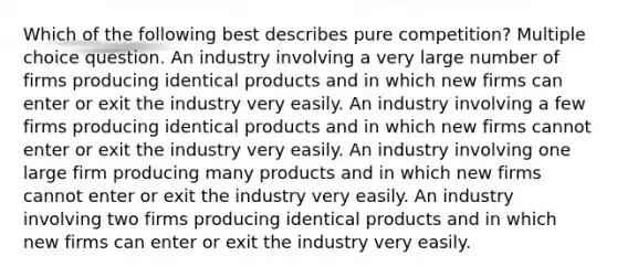 Which of the following best describes pure competition? Multiple choice question. An industry involving a very large number of firms producing identical products and in which new firms can enter or exit the industry very easily. An industry involving a few firms producing identical products and in which new firms cannot enter or exit the industry very easily. An industry involving one large firm producing many products and in which new firms cannot enter or exit the industry very easily. An industry involving two firms producing identical products and in which new firms can enter or exit the industry very easily.