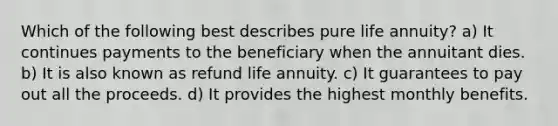 Which of the following best describes pure life annuity? a) It continues payments to the beneficiary when the annuitant dies. b) It is also known as refund life annuity. c) It guarantees to pay out all the proceeds. d) It provides the highest monthly benefits.