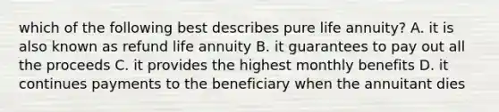 which of the following best describes pure life annuity? A. it is also known as refund life annuity B. it guarantees to pay out all the proceeds C. it provides the highest monthly benefits D. it continues payments to the beneficiary when the annuitant dies