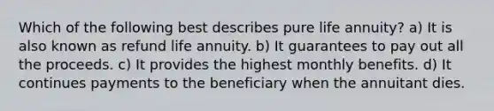 Which of the following best describes pure life annuity? a) It is also known as refund life annuity. b) It guarantees to pay out all the proceeds. c) It provides the highest monthly benefits. d) It continues payments to the beneficiary when the annuitant dies.