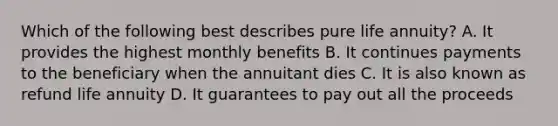 Which of the following best describes pure life annuity? A. It provides the highest monthly benefits B. It continues payments to the beneficiary when the annuitant dies C. It is also known as refund life annuity D. It guarantees to pay out all the proceeds