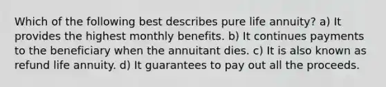 Which of the following best describes pure life annuity? a) It provides the highest monthly benefits. b) It continues payments to the beneficiary when the annuitant dies. c) It is also known as refund life annuity. d) It guarantees to pay out all the proceeds.