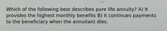 Which of the following best describes pure life annuity? A) It provides the highest monthly benefits B) It continues payments to the beneficiary when the annuitant dies.