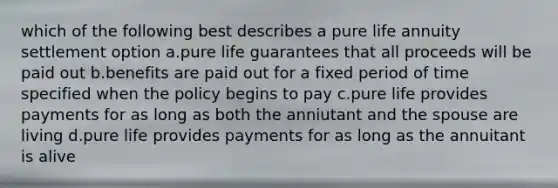 which of the following best describes a pure life annuity settlement option a.pure life guarantees that all proceeds will be paid out b.benefits are paid out for a fixed period of time specified when the policy begins to pay c.pure life provides payments for as long as both the anniutant and the spouse are living d.pure life provides payments for as long as the annuitant is alive