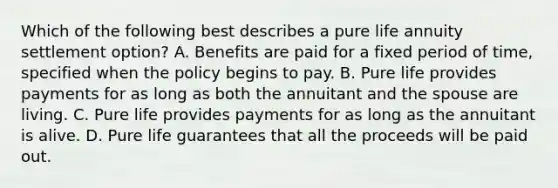 Which of the following best describes a pure life annuity settlement option? A. Benefits are paid for a fixed period of time, specified when the policy begins to pay. B. Pure life provides payments for as long as both the annuitant and the spouse are living. C. Pure life provides payments for as long as the annuitant is alive. D. Pure life guarantees that all the proceeds will be paid out.