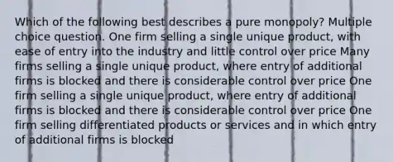 Which of the following best describes a pure monopoly? Multiple choice question. One firm selling a single unique product, with ease of entry into the industry and little control over price Many firms selling a single unique product, where entry of additional firms is blocked and there is considerable control over price One firm selling a single unique product, where entry of additional firms is blocked and there is considerable control over price One firm selling differentiated products or services and in which entry of additional firms is blocked