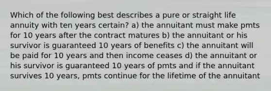 Which of the following best describes a pure or straight life annuity with ten years certain? a) the annuitant must make pmts for 10 years after the contract matures b) the annuitant or his survivor is guaranteed 10 years of benefits c) the annuitant will be paid for 10 years and then income ceases d) the annuitant or his survivor is guaranteed 10 years of pmts and if the annuitant survives 10 years, pmts continue for the lifetime of the annuitant