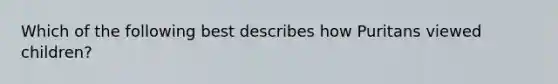 Which of the following best describes how Puritans viewed children?