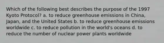 Which of the following best describes the purpose of the 1997 Kyoto Protocol? a. to reduce greenhouse emissions in China, Japan, and the United States b. to reduce greenhouse emissions worldwide c. to reduce pollution in the world's oceans d. to reduce the number of nuclear power plants worldwide