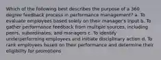 Which of the following best describes the purpose of a 360 degree feedback process in performance management? a. To evaluate employees based solely on their manager's input b. To gather performance feedback from multiple sources, including peers, subordinates, and managers c. To identify underperforming employees and initiate disciplinary action d. To rank employees based on their performance and determine their eligibility for promotions