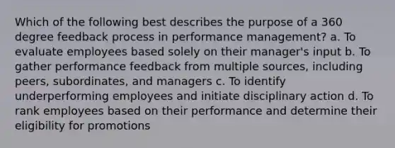 Which of the following best describes the purpose of a 360 degree feedback process in performance management? a. To evaluate employees based solely on their manager's input b. To gather performance feedback from multiple sources, including peers, subordinates, and managers c. To identify underperforming employees and initiate disciplinary action d. To rank employees based on their performance and determine their eligibility for promotions