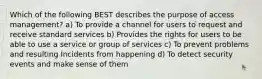 Which of the following BEST describes the purpose of access management? a) To provide a channel for users to request and receive standard services b) Provides the rights for users to be able to use a service or group of services c) To prevent problems and resulting Incidents from happening d) To detect security events and make sense of them