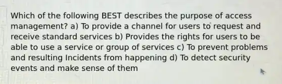 Which of the following BEST describes the purpose of access management? a) To provide a channel for users to request and receive standard services b) Provides the rights for users to be able to use a service or group of services c) To prevent problems and resulting Incidents from happening d) To detect security events and make sense of them