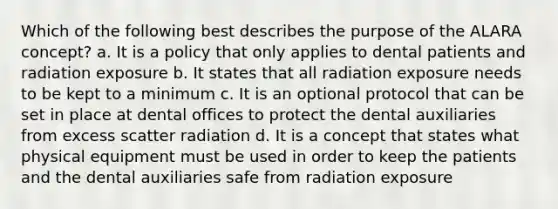 Which of the following best describes the purpose of the ALARA concept? a. It is a policy that only applies to dental patients and radiation exposure b. It states that all radiation exposure needs to be kept to a minimum c. It is an optional protocol that can be set in place at dental offices to protect the dental auxiliaries from excess scatter radiation d. It is a concept that states what physical equipment must be used in order to keep the patients and the dental auxiliaries safe from radiation exposure