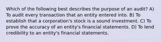 Which of the following best describes the purpose of an audit? A) To audit every transaction that an entity entered into. B) To establish that a corporation's stock is a sound investment. C) To prove the accuracy of an entity's financial statements. D) To lend credibility to an entity's financial statements.