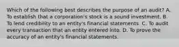 Which of the following best describes the purpose of an audit? A. To establish that a corporation's stock is a sound investment. B. To lend credibility to an entity's financial statements. C. To audit every transaction that an entity entered into. D. To prove the accuracy of an entity's financial statements.