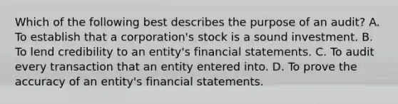 Which of the following best describes the purpose of an audit? A. To establish that a corporation's stock is a sound investment. B. To lend credibility to an entity's financial statements. C. To audit every transaction that an entity entered into. D. To prove the accuracy of an entity's financial statements.