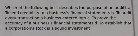 Which of the following best describes the purpose of an audit? a. To lend credibility to a business's financial statements b. To audit every transaction a business entered into c. To prove the accuracy of a business's financial statements d. To establish that a corporation's stock is a sound investment