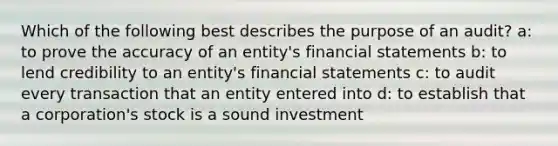 Which of the following best describes the purpose of an audit? a: to prove the accuracy of an entity's financial statements b: to lend credibility to an entity's financial statements c: to audit every transaction that an entity entered into d: to establish that a corporation's stock is a sound investment