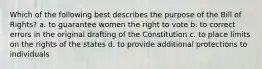 Which of the following best describes the purpose of the Bill of Rights? a. to guarantee women the right to vote b. to correct errors in the original drafting of the Constitution c. to place limits on the rights of the states d. to provide additional protections to individuals