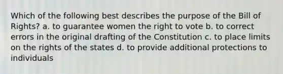 Which of the following best describes the purpose of the Bill of Rights? a. to guarantee women the right to vote b. to correct errors in the original drafting of the Constitution c. to place limits on the rights of the states d. to provide additional protections to individuals