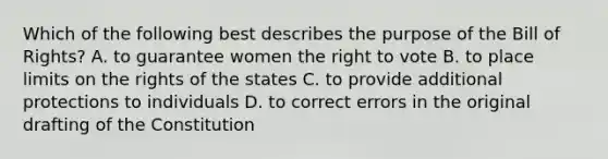 Which of the following best describes the purpose of the Bill of Rights? A. to guarantee women the right to vote B. to place limits on the rights of the states C. to provide additional protections to individuals D. to correct errors in the original drafting of the Constitution