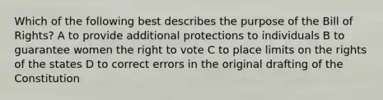 Which of the following best describes the purpose of the Bill of Rights? A to provide additional protections to individuals B to guarantee women the right to vote C to place limits on the rights of the states D to correct errors in the original drafting of the Constitution