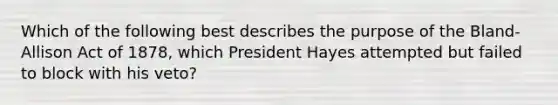 Which of the following best describes the purpose of the Bland-Allison Act of 1878, which President Hayes attempted but failed to block with his veto?