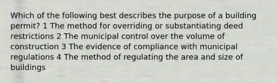 Which of the following best describes the purpose of a building permit? 1 The method for overriding or substantiating deed restrictions 2 The municipal control over the volume of construction 3 The evidence of compliance with municipal regulations 4 The method of regulating the area and size of buildings