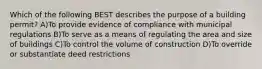 Which of the following BEST describes the purpose of a building permit? A)To provide evidence of compliance with municipal regulations B)To serve as a means of regulating the area and size of buildings C)To control the volume of construction D)To override or substantiate deed restrictions