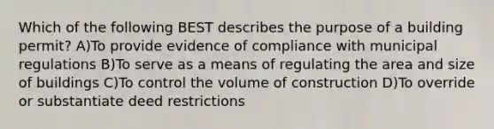 Which of the following BEST describes the purpose of a building permit? A)To provide evidence of compliance with municipal regulations B)To serve as a means of regulating the area and size of buildings C)To control the volume of construction D)To override or substantiate deed restrictions