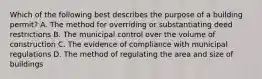 Which of the following best describes the purpose of a building permit? A. The method for overriding or substantiating deed restrictions B. The municipal control over the volume of construction C. The evidence of compliance with municipal regulations D. The method of regulating the area and size of buildings