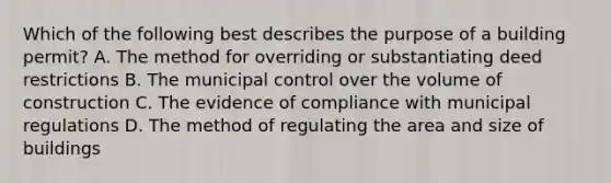 Which of the following best describes the purpose of a building permit? A. The method for overriding or substantiating deed restrictions B. The municipal control over the volume of construction C. The evidence of compliance with municipal regulations D. The method of regulating the area and size of buildings