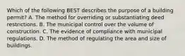 Which of the following BEST describes the purpose of a building permit? A. The method for overriding or substantiating deed restrictions. B. The municipal control over the volume of construction. C. The evidence of compliance with municipal regulations. D. The method of regulating the area and size of buildings.